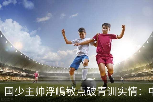 国少主帅浮嶋敏点破青训实情：中国球员天赋不差，差的是这个